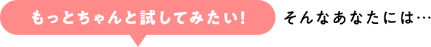 「もっとちゃんと試してみたい！」そんなあなたには…