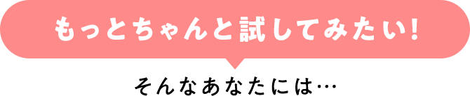 「もっとちゃんと試してみたい！」そんなあなたには…